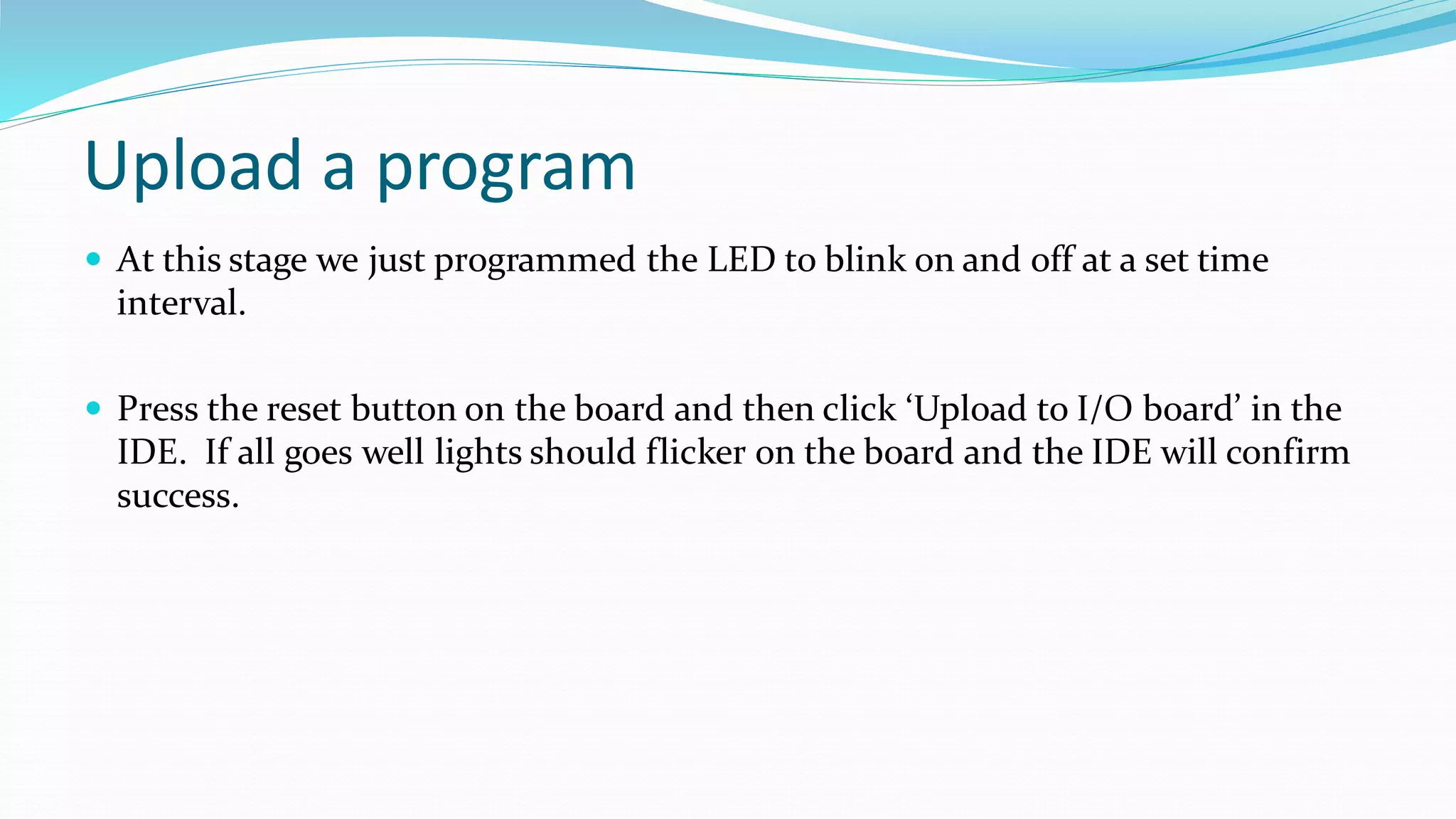 Upload a program
 At this stage we just programmed the LED to blink on and off at a set time
interval.
 Press the reset button on the board and then click ‘Upload to I/O board’ in the
IDE. If all goes well lights should flicker on the board and the IDE will confirm
success.
 