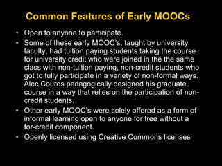 Common Features of Early MOOCs
• Open to anyone to participate.
• Some of these early MOOC’s, taught by university
faculty, had tuition paying students taking the course
for university credit who were joined in the the same
class with non-tuition paying, non-credit students who
got to fully participate in a variety of non-formal ways.
Alec Couros pedagogically designed his graduate
course in a way that relies on the participation of noncredit students.
• Other early MOOC’s were solely offered as a form of
informal learning open to anyone for free without a
for-credit component.
• Openly licensed using Creative Commons licenses

 