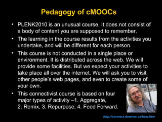 Pedagogy of cMOOCs
• PLENK2010 is an unusual course. It does not consist of
a body of content you are supposed to remember.
• The learning in the course results from the activities you
undertake, and will be different for each person.
• This course is not conducted in a single place or
environment. It is distributed across the web. We will
provide some facilities. But we expect your activities to
take place all over the internet. We will ask you to visit
other people’s web pages, and even to create some of
your own.
• This connectivist course is based on four
major types of activity –1. Aggregate,
2. Remix, 3. Repurpose, 4. Feed Forward.
http://connect.downes.ca/how.htm

 