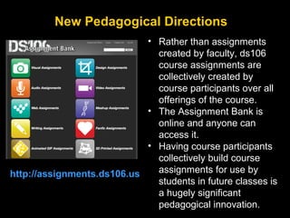 New Pedagogical Directions
• Rather than assignments
created by faculty, ds106
course assignments are
collectively created by
course participants over all
offerings of the course.
• The Assignment Bank is
online and anyone can
access it.
• Having course participants
collectively build course
assignments for use by
http://assignments.ds106.us
students in future classes is
a hugely significant
pedagogical innovation.

 