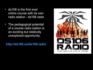 • ds106 is the first ever
online course with its own
radio station - ds106 radio
• The pedagogical potential
of a course radio station is
an exciting but relatively
unexplored opportunity.
http://ds106.us/ds106-radio

 