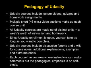 Pedagogy of Udacity
• Udacity courses include lecture videos, quizzes and
homework assignments.
• Multiple short (~5 min.) video sections make up each
course unit.
• All Udacity courses are made up of distinct units = a
week’s worth of instruction and homework.
• Since Udacity enrollment is open, you can take as
long as you want to complete.
• Udacity courses include discussion forums and a wiki
for course notes, additional explanations, examples
and extra materials.
• Each course has an area where instructors can make
comments but the pedagogical emphasis is on selfstudy.

 