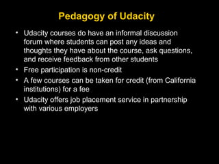 Pedagogy of Udacity
• Udacity courses do have an informal discussion
forum where students can post any ideas and
thoughts they have about the course, ask questions,
and receive feedback from other students
• Free participation is non-credit
• A few courses can be taken for credit (from California
institutions) for a fee
• Udacity offers job placement service in partnership
with various employers

 