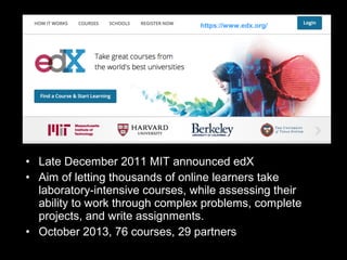 https://www.edx.org/

• Late December 2011 MIT announced edX
• Aim of letting thousands of online learners take
laboratory-intensive courses, while assessing their
ability to work through complex problems, complete
projects, and write assignments.
• October 2013, 76 courses, 29 partners

 