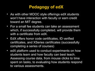 Pedagogy of edX
• As with other MOOC style offerings edX students
won’t have interaction with faculty or earn credit
toward an MIT degree.
• For a small fee students can take an assessment
which, if successfully completed, will provide them
with a certificate from edX.
• EdX offers honor code certificates, ID verified
certificates, and XSeries certificates (successfully
completing a series of courses)
• edX platform used to conduct experiments on how
students learn and how faculty can best teach.
Assessing course data, from mouse clicks to time
spent on tasks, to evaluating how students respond
to various assessments.

 