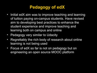 Pedagogy of edX
• Initial edX aim was to improve teaching and learning
of tuition paying on-campus students. Have revised
aim to developing best practices to enhance the
student experience and improve teaching and
learning both on campus and online
• Pedagogy very similar to Udacity
• Regrettably the rich body of research about online
learning is not being used
• Focus of edX so far is not on pedagogy but on
engineering an open source MOOC platform

 
