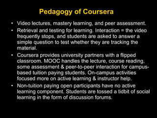 Pedagogy of Coursera
• Video lectures, mastery learning, and peer assessment.
• Retrieval and testing for learning. Interaction = the video
frequently stops, and students are asked to answer a
simple question to test whether they are tracking the
material.
• Coursera provides university partners with a flipped
classroom. MOOC handles the lecture, course reading,
some assessment & peer-to-peer interaction for campusbased tuition paying students. On-campus activities
focused more on active learning & instructor help.
• Non-tuition paying open participants have no active
learning component. Students are tossed a tidbit of social
learning in the form of discussion forums.

 