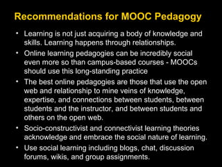Recommendations for MOOC Pedagogy
• Learning is not just acquiring a body of knowledge and
skills. Learning happens through relationships.
• Online learning pedagogies can be incredibly social
even more so than campus-based courses - MOOCs
should use this long-standing practice
• The best online pedagogies are those that use the open
web and relationship to mine veins of knowledge,
expertise, and connections between students, between
students and the instructor, and between students and
others on the open web.
• Socio-constructivist and connectivist learning theories
acknowledge and embrace the social nature of learning.
• Use social learning including blogs, chat, discussion
forums, wikis, and group assignments.

 