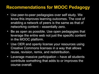 Recommendations for MOOC Pedagogy
• Use peer-to-peer pedagogies over self study. We
know this improves learning outcomes. The cost of
enabling a network of peers is the same as that of
networking content – essentially zero.
• Be as open as possible. Use open pedagogies that
leverage the entire web not just the specific content
in the MOOC platform.
• Use OER and openly license your resources using
Creative Commons licenses in a way that allows
reuse, revision, remix, and redistribution.
• Leverage massive participation – have all students
contribute something that adds to or improves the
course overall.

 