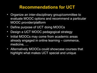 Recommendations for UCT
• Organize an inter-disciplinary group/committee to
evaluate MOOC options and recommend a particular
MOOC provider/platform
• Define purpose of UCT doing MOOCs
• Design a UCT MOOC pedagogical strategy
• Initial MOOCs may come from academic areas
already engaged in online learning – commerce,
medicine, …
• Alternatively MOOCs could showcase courses that
highlight what makes UCT special and unique

 