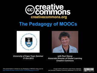 The Pedagogy of MOOCs

University of Cape Town Seminar
17-Oct-2013

This presentation is based on my Pedagogy of MOOCs blog post at:
http://edtechfrontier.com/2013/05/11/the-pedagogy-of-moocs

with Paul Stacey
Associate Director of Global Learning
Creative Commons

Except where otherwise noted these materials
are licensed Creative Commons Attribution 3.0 (CC BY)

 