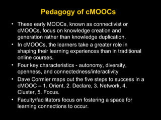 Pedagogy of cMOOCs
• These early MOOCs, known as connectivist or
cMOOCs, focus on knowledge creation and
generation rather...