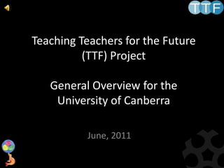 Teaching Teachers for the Future (TTF) ProjectGeneral Overview for the University of Canberra,[object Object],June, 2011,[object Object]