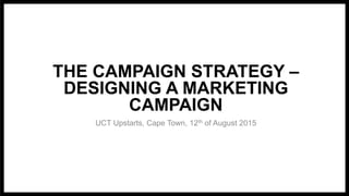 THE CAMPAIGN STRATEGY –
DESIGNING A MARKETING
CAMPAIGN
UCT Upstarts, Cape Town, 12th of August 2015
 