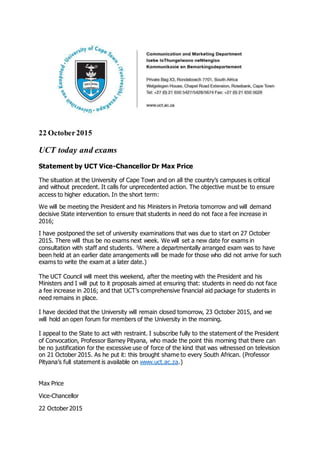 22 October2015
UCT today and exams
Statement by UCT Vice-Chancellor Dr Max Price
The situation at the University of Cape Town and on all the country’s campuses is critical
and without precedent. It calls for unprecedented action. The objective must be to ensure
access to higher education. In the short term:
We will be meeting the President and his Ministers in Pretoria tomorrow and will demand
decisive State intervention to ensure that students in need do not face a fee increase in
2016;
I have postponed the set of university examinations that was due to start on 27 October
2015. There will thus be no exams next week. We will set a new date for exams in
consultation with staff and students. (
Where a departmentally arranged exam was to have
been held at an earlier date arrangements will be made for those who did not arrive for such
exams to write the exam at a later date.)
The UCT Council will meet this weekend, after the meeting with the President and his
Ministers and I will put to it proposals aimed at ensuring that: students in need do not face
a fee increase in 2016; and that UCT’s comprehensive financial aid package for students in
need remains in place.
I have decided that the University will remain closed tomorrow, 23 October 2015, and we
will hold an open forum for members of the University in the morning.
I appeal to the State to act with restraint. I subscribe fully to the statement of the President
of Convocation, Professor Barney Pityana, who made the point this morning that there can
be no justification for the excessive use of force of the kind that was witnessed on television
on 21 October 2015. As he put it: this brought shame to every South African. (Professor
Pityana’s full statement is available on www.uct.ac.za.)
Max Price
Vice-Chancellor
22 October 2015
 