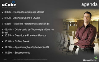 agenda
  8:30h – Recepção e Café da Manhã

  9:10h – Abertura/Sobre a uCube

  9:25h – Visão da Plataforma Microsoft BI

  09:45h – O Mercado de Tecnologia Móvel no
Brasil
  10:25h – Desafios e Primeiros Passos

  10:40h – Coffee Break

  11:00h – Apresentação uCube Mobile BI

  11:50h – Encerramento

 Slide 3   © 2012 uCube. Todos os Direitos Reservados. Documento Confidencial.
 