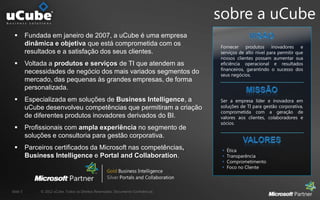 sobre a uCube
         Fundada em janeiro de 2007, a uCube é uma empresa
          dinâmica e objetiva que está comprometida com os                           Fornecer produtos inovadores e
          resultados e a satisfação dos seus clientes.                               serviços de alto nível para permitir que
                                                                                     nossos clientes possam aumentar sua
         Voltada a produtos e serviços de TI que atendem as                         eficiência operacional e resultados
                                                                                     financeiros, garantindo o sucesso dos
          necessidades de negócio dos mais variados segmentos do                     seus negócios.
          mercado, das pequenas às grandes empresas, de forma
          personalizada.
         Especializada em soluções de Business Intelligence, a                      Ser a empresa líder e inovadora em
          uCube desenvolveu competências que permitiram a criação                    soluções de TI para gestão corporativa,
                                                                                     comprometida com a geração de
          de diferentes produtos inovadores derivados do BI.                         valores aos clientes, colaboradores e
                                                                                     sócios.
         Profissionais com ampla experiência no segmento de
          soluções e consultoria para gestão corporativa.
         Parceiros certificados da Microsoft nas competências,                          Ética
          Business Intelligence e Portal and Collaboration.                              Transparência
                                                                                         Comprometimento
                                                                                         Foco no Cliente




Slide 5        © 2012 uCube. Todos os Direitos Reservados. Documento Confidencial.
 