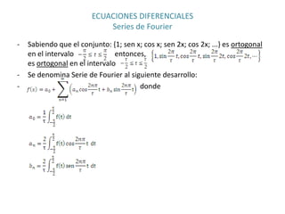 ECUACIONES DIFERENCIALES
                             Series de Fourier

‐   Sabiendo que el conjunto: {1; sen x; cos x; sen 2x; cos 2x; ...} es ortogonal
    en el intervalo             entonces,
    es ortogonal en el intervalo
‐   Se denomina Serie de Fourier al siguiente desarrollo:
‐                                      donde
 