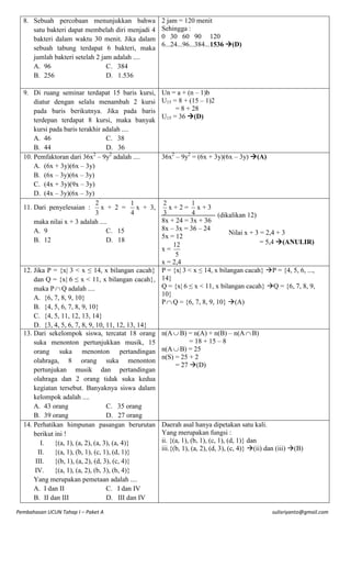 8. Sebuah percobaan menunjukkan bahwa
satu bakteri dapat membelah diri menjadi 4
bakteri dalam waktu 30 menit. Jika dalam
sebuah tabung terdapat 6 bakteri, maka
jumlah bakteri setelah 2 jam adalah ....
A. 96
C. 384
B. 256
D. 1.536

2 jam = 120 menit
Sehingga :
0 30 60 90 120
6...24...96...384...1536 (D)

9. Di ruang seminar terdapat 15 baris kursi,
diatur dengan selalu menambah 2 kursi
pada baris berikutnya. Jika pada baris
terdepan terdapat 8 kursi, maka banyak
kursi pada baris terakhir adalah ....
A. 46
C. 38
B. 44
D. 36
2
10. Pemfaktoran dari 36x – 9y2 adalah ....
A. (6x + 3y)(6x – 3y)
B. (6x – 3y)(6x – 3y)
C. (4x + 3y)(9x – 3y)
D. (4x – 3y)(6x – 3y)
2
1
11. Dari penyelesaian :
x + 2 =
x + 3,
4
3
maka nilai x + 3 adalah ....
A. 9
C. 15
B. 12
D. 18

Un = a + (n – 1)b
U15 = 8 + (15 – 1)2
= 8 + 28
U15 = 36 (D)

36x2 – 9y2 = (6x + 3y)(6x – 3y) (A)

2
1
x+2= x+3
3
4
(dikalikan 12)
8x + 24 = 3x + 36
8x – 3x = 36 – 24
Nilai x + 3 = 2,4 + 3
5x = 12
= 5,4 (ANULIR)
12
x=
5
x = 2,4
12. Jika P = {x| 3 < x ≤ 14, x bilangan cacah} P = {x| 3 < x ≤ 14, x bilangan cacah} P = {4, 5, 6, ...,
dan Q = {x| 6 ≤ x < 11, x bilangan cacah}, 14}
Q = {x| 6 ≤ x < 11, x bilangan cacah} Q = {6, 7, 8, 9,
maka P  Q adalah ....
10}
A. {6, 7, 8, 9, 10}
P  Q = {6, 7, 8, 9, 10} (A)
B. {4, 5, 6, 7, 8, 9, 10}
C. {4, 5, 11, 12, 13, 14}
D. {3, 4, 5, 6, 7, 8, 9, 10, 11, 12, 13, 14}
13. Dari sekelompok siswa, tercatat 18 orang n(A  B) = n(A) + n(B) – n(A  B)
= 18 + 15 – 8
suka menonton pertunjukkan musik, 15
n(A  B) = 25
orang suka menonton pertandingan
n(S) = 25 + 2
olahraga, 8 orang suka menonton
= 27 (D)
pertunjukan musik dan pertandingan
olahraga dan 2 orang tidak suka kedua
kegiatan tersebut. Banyaknya siswa dalam
kelompok adalah ....
A. 43 orang
C. 35 orang
B. 39 orang
D. 27 orang
14. Perhatikan himpunan pasangan berurutan Daerah asal hanya dipetakan satu kali.
Yang merupakan fungsi :
berikut ini !
ii. {(a, 1), (b, 1), (c, 1), (d, 1)} dan
I.
{(a, 1), (a, 2), (a, 3), (a, 4)}
iii.{(b, 1), (a, 2), (d, 3), (c, 4)} (ii) dan (iii) (B)
II.
{(a, 1), (b, 1), (c, 1), (d, 1)}
III.
{(b, 1), (a, 2), (d, 3), (c, 4)}
IV.
{(a, 1), (a, 2), (b, 3), (b, 4)}
Yang merupakan pemetaan adalah ....
A. I dan II
C. I dan IV
B. II dan III
D. III dan IV
Pembahasan UCUN Tahap I – Paket A

sulisriyanto@gmail.com

 