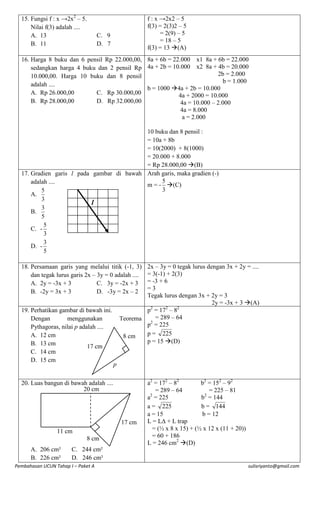 15. Fungsi f : x →2x2 – 5.
Nilai f(3) adalah ....
A. 13
B. 11

f : x →2x2 – 5
f(3) = 2(3)2 – 5
= 2(9) – 5
= 18 – 5
f(3) = 13 (A)

C. 9
D. 7

16. Harga 8 buku dan 6 pensil Rp 22.000,00, 8a + 6b = 22.000 x1 8a + 6b = 22.000
sedangkan harga 4 buku dan 2 pensil Rp 4a + 2b = 10.000 x2 8a + 4b = 20.000
2b = 2.000
10.000,00. Harga 10 buku dan 8 pensil
b = 1.000
adalah ....
b = 1000 4a + 2b = 10.000
A. Rp 26.000,00
C. Rp 30.000,00
4a + 2000 = 10.000
B. Rp 28.000,00
D. Rp 32.000,00
4a = 10.000 – 2.000
4a = 8.000
a = 2.000
10 buku dan 8 pensil :
= 10a + 8b
= 10(2000) + 8(1000)
= 20.000 + 8.000
= Rp 28.000,00 (B)
17. Gradien garis l pada gambar di bawah Arah garis, maka gradien (-)
5
adalah ....
m = - (C)
3
5
A.
3
l
3
B.
5
5
C. 3
3
D. 5
2x – 3y = 0 tegak lurus dengan 3x + 2y = ....
= 3(-1) + 2(3)
= -3 + 6
=3
Tegak lurus dengan 3x + 2y = 3
2y = -3x + 3 (A)
2
2
2
p = 17 – 8
= 289 – 64
Teorema
2
p = 225
p = 225
8 cm
p = 15 (D)

18. Persamaan garis yang melalui titik (-1, 3)
dan tegak lurus garis 2x – 3y = 0 adalah ....
A. 2y = -3x + 3
C. 3y = -2x + 3
B. -2y = 3x + 3
D. -3y = 2x – 2
19. Perhatikan gambar di bawah ini.
Dengan
menggunakan
Pythagoras, nilai p adalah ....
A. 12 cm
B. 13 cm
17 cm
C. 14 cm
D. 15 cm

p

20. Luas bangun di bawah adalah ....
20 cm

17 cm
11 cm
8 cm
A. 206 cm²
B. 226 cm²

a2 = 172 – 82
b2 = 152 – 92
= 289 – 64
= 225 – 81
a2 = 225
b2 = 144
a = 225
b = 144
a = 15
b = 12
L = L∆ + L trap
= (½ x 8 x 15) + (½ x 12 x (11 + 20))
= 60 + 186
L = 246 cm2 (D)

C. 244 cm²
D. 246 cm²

Pembahasan UCUN Tahap I – Paket A

sulisriyanto@gmail.com

 