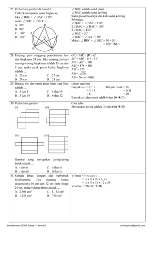 27. Perhatikan gambar di bawah !
Titik O merupakan pusat lingkaran.
Jika  BOC +  BAC = 150°,
maka  BDC +  BEC = ....
D
A. 80°
B. 90°
C. 100°
A
E
D. 120°
O

B

 BOC adalah sudut pusat
 BAC adalah sudut keliling
Sudut pusat besarnya dua kali sudut keliling
Sehingga :
 BOC +  BAC = 150°
2  BAC +  BAC = 150°
3  BAC = 150°
 BAC = 50°
 BDC =  BEC = 50°
Maka :  BDC +  BEC = 50 + 50
= 100° (C)

C

28. Panjang garis singgung persekutuan luar
dua lingkaran 24 cm. Jika panjang jari-jari
masing-masing lingkaran adalah 15 cm dan
5 cm, maka jarak pusat kedua lingkaran
adalah ....
A. 25 cm
C. 27 cm
B. 26 cm
D. 28 cm
29. Banyak sisi dan rusuk pada limas segi lima
adalah ....
A. 5 dan 8
C. 6 dan 10
B. 5 dan 10
D. 6 dan 12

Gl2 = AB2 – (R – r)2
242 = AB2 – (15 – 5)2
576 = AB2 – 100
AB2 = 576 + 100
AB2 = 676
AB = 576
AB = 26 cm (B)

30. Perhatikan gambar !
(i)

Cara jelas
Merupakan juring adalah (ii) dan (iii) (B)

(iii)

(ii)

Limas segitima
Banyak sisi = n + 1
Banyak rusuk = 2n
=5+1
= 2(5)
=6
= 10
Banyak sisi dan rusuk adalh 6 dan 10 (C)

(iv)

Gambar yang merupakan jaring-jaring
balok adalah ....
A. i dan ii
C. ii dan iii
B. i dan iii
D. ii dan iv
31. Sebuah limas dengan alas berbentuk V limas = ⅓ x La x t
= ⅓ x ½ x d1 x d2 x t
belahketupat.
Jika
panjang
kedua
= ⅓ x ½ x 16 x 12 x 24
diagonalnya 16 cm dan 12 cm serta tinggi
V limas = 768 cm³ (D)
24 cm, maka volume limas adalah ....
A. 2.304 cm³
C. 1.152 cm³
B. 1.536 cm³
D. 768 cm³

Pembahasan UCUN Tahap I – Paket A

sulisriyanto@gmail.com

 