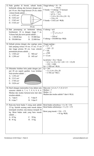32. Pada gambar di bawah, sebuah benda Tinggi tabung = 34 – 24
= 10 cm
berbentuk tabung dan kerucut dengan jariV benda = V tabung + V kerucut
jari 10 cm. Jika tinggi kerucut 24 cm, maka
= πr²t1 + ⅓πr²t2
volume benda adalah ....
= πr² (t1 + ⅓t2)
A. 6.552 cm³
= 3,14 x 10 x 10 x (10 + 8)
B. 5.652 cm³
= 314 x 18
C. 5.562 cm³
V benda = 5.652 cm³ (B)
D. 5.526 cm³
34 cm
33. Bak penampung air berbentuk tabung V tabung = πr²t
22
berdiameter 10 m dengan tinggi 7 m.
=
x5x5x7
7
Volume bak jika terisi penuh adalah ....
= 550 m³
A. 1.100.00 liter
C. 55.000 liter
V tabung = 550.000 liter (B)
B. 550.000 liter
D. 22.000 liter
34. Sebuah prisma dengan alas
kaki panjang sisinya 10 cm,
dan tinggi prisma 50 cm.
permukaan prisma adalah ....
A. 1.920 cm²
C.
B. 1.290 cm²
D.

segitiga sama Tinggi segitiga :
2
2
2
13 cm, 13 cm t = 13 – 5
Luas seluruh 2 = 169 – 25
t = 144
t = 144
960 cm²
t = 12 cm
645 cm²

Lp prisma = 2La + Ka.tp
= (2 x ½ x 10 x 12) + (10 + 13 + 13).50
= 120 + 1.800
Lp = 1.920 cm² (A)
35. Diketahui belahan bola padat dengan jari- Lp = 3πr²
= 3 x 3,14 x 20 x 20
jari 20 cm seperti gambar. Luas belahan
= 3.768 cm² (C)
bola tersebut adalah ....
A.
B.
C.
D.

1.256 cm²
2.512 cm²
3.768 cm²
5.024 cm²

36. Hasil ulangan matematika Cony dalam satu
semester adalah 6, 7, 6, 7, 9, 8, 9, 8, 6.
Median dan modus berturut-turut dari data
tersebut adalah ....
A. 7 dan 6
C. 9 dan 8
B. 6 dan 7
D. 8 dan 9

Data urut : 6, 6, 6, 7, 7, 8, 8, 9, 9
Median = 7
Modus = 6
Median dan modus adalah 7 dan 6 (A)

37. Rata-rata berat badan 5 orang anak adalah Berat badan seluruhnya = 6 x 36 = 216
35 kg. Setelah seorang anak masuk dalam Berat badan sebelumnya = 5 x 35 = 175
kelompok tersebut, rata-ratanya menjadi 36
Berat yang masuk = 216 – 175
kg. Berat badan anak yang baru masuk
= 41 kg (B)
adalah ....
A. 65 kg
C. 30 kg
B. 41 kg
D. 15 kg

Pembahasan UCUN Tahap I – Paket A

sulisriyanto@gmail.com

 