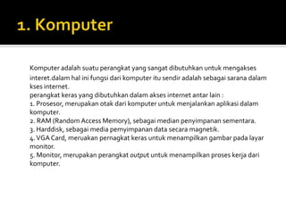 Komputer adalah suatu perangkat yang sangat dibutuhkan untuk mengakses
interet.dalam hal ini fungsi dari komputer itu sendir adalah sebagai sarana dalam
kses internet.
perangkat keras yang dibutuhkan dalam akses internet antar lain :
1. Prosesor, merupakan otak dari komputer untuk menjalankan aplikasi dalam
komputer.
2. RAM (Random Access Memory), sebagai median penyimpanan sementara.
3. Harddisk, sebagai media pemyimpanan data secara magnetik.
4. VGA Card, meruakan pernagkat keras untuk menampilkan gambar pada layar
monitor.
5. Monitor, merupakan perangkat output untuk menampilkan proses kerja dari
komputer.
 