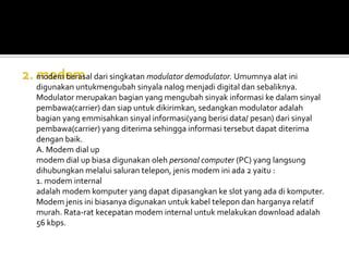 modem berasal dari singkatan modulator demodulator. Umumnya alat ini
digunakan untukmengubah sinyala nalog menjadi digital dan sebaliknya.
Modulator merupakan bagian yang mengubah sinyak informasi ke dalam sinyal
pembawa(carrier) dan siap untuk dikirimkan, sedangkan modulator adalah
bagian yang emmisahkan sinyal informasi(yang berisi data/ pesan) dari sinyal
pembawa(carrier) yang diterima sehingga informasi tersebut dapat diterima
dengan baik.
A. Modem dial up
modem dial up biasa digunakan oleh personal computer (PC) yang langsung
dihubungkan melalui saluran telepon, jenis modem ini ada 2 yaitu :
1. modem internal
adalah modem komputer yang dapat dipasangkan ke slot yang ada di komputer.
Modem jenis ini biasanya digunakan untuk kabel telepon dan harganya relatif
murah. Rata-rat kecepatan modem internal untuk melakukan download adalah
56 kbps.
 