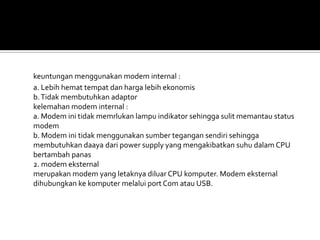 keuntungan menggunakan modem internal :
a. Lebih hemat tempat dan harga lebih ekonomis
b. Tidak membutuhkan adaptor
kelemahan modem internal :
a. Modem ini tidak memrlukan lampu indikator sehingga sulit memantau status
modem
b. Modem ini tidak menggunakan sumber tegangan sendiri sehingga
membutuhkan daaya dari power supply yang mengakibatkan suhu dalam CPU
bertambah panas
2. modem eksternal
merupakan modem yang letaknya diluar CPU komputer. Modem eksternal
dihubungkan ke komputer melalui port Com atau USB.
 