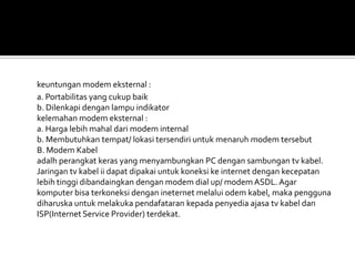 keuntungan modem eksternal :
a. Portabilitas yang cukup baik
b. Dilenkapi dengan lampu indikator
kelemahan modem eksternal :
a. Harga lebih mahal dari modem internal
b. Membutuhkan tempat/ lokasi tersendiri untuk menaruh modem tersebut
B. Modem Kabel
adalh perangkat keras yang menyambungkan PC dengan sambungan tv kabel.
Jaringan tv kabel ii dapat dipakai untuk koneksi ke internet dengan kecepatan
lebih tinggi dibandaingkan dengan modem dial up/ modem ASDL. Agar
komputer bisa terkoneksi dengan ineternet melalui odem kabel, maka pengguna
diharuska untuk melakuka pendafataran kepada penyedia ajasa tv kabel dan
ISP(Internet Service Provider) terdekat.
 