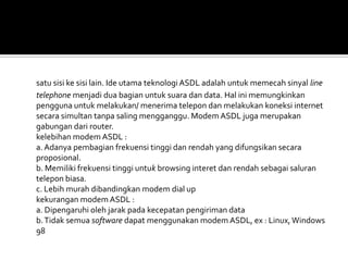 satu sisi ke sisi lain. Ide utama teknologi ASDL adalah untuk memecah sinyal line
telephone menjadi dua bagian untuk suara dan data. Hal ini memungkinkan
pengguna untuk melakukan/ menerima telepon dan melakukan koneksi internet
secara simultan tanpa saling mengganggu. Modem ASDL juga merupakan
gabungan dari router.
kelebihan modem ASDL :
a. Adanya pembagian frekuensi tinggi dan rendah yang difungsikan secara
proposional.
b. Memiliki frekuensi tinggi untuk browsing interet dan rendah sebagai saluran
telepon biasa.
c. Lebih murah dibandingkan modem dial up
kekurangan modem ASDL :
a. Dipengaruhi oleh jarak pada kecepatan pengiriman data
b. Tidak semua software dapat menggunakan modem ASDL, ex : Linux, Windows
98
 