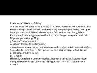 E. Modem Wifi (Wireles Fidelity)
adalah modem yang secara internaldapat langsung dipakai di ruangan yang telah
tersedia hotspot dan biasanya sudah terpasang komputer jenis laptop. Sebagian
besar peralatan WiFi biasanya bekerja pada frekuensi 2,4 GHz dan 5,8 GHz.
Kecepatan akses menggunakan WiFi cukup cepat dengan kecepatan minimal 1
Mbps sampai sekitar 54 Mbps.
3. Saluran Telekomunikasi
A. Saluran Telepon ( Line Telephone)
merupakan perangkat keras yang penting dan diperlukan untuk menghubungkan
komputer dengan internet. Penggunaan saluran telepo ini juga diikuti dengan
penggunaan modem dial up.
B. TV Kabel
selain saluran telepon, untuk mengakses internet juga bisa dilakukan dengan
menggunakan TV kabel. Untuk bisa menggunakan jaringan TV kabell maka
modem
 