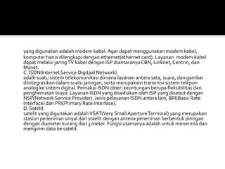 yang digunakan adalah modem kabel. Agar dapat menggunakan modem kabel,
komputer harus dilengkapi dengan ethernet(ethernet card). Layanan modem kabel
dapat melalui jaring TV kabel dengan ISP diantaranya CBN, Linknet, Centrin, dan
Mynet.
C. ISDN(Internet Service Digitaal Network)
adalh suatu sistem telekomunikasi dimana layanan antara sata, suara, dan gambar
diintegrasikan dalam suatu jaringan, serta merupakam transmisi sistem telepon
analog ke sistem digital. Pemakai ISDN diberi keuntungan berupa fleksibilitas dan
penghematan biaya. Layanan ISDN yang disediakan oleh ISP yang disebut dengan
NSP(Network Service Provider). Jenis pelayanan ISDN antara lain, BRI(Basic Rate
Interface) dan PRI(Primary Rate Interface).
D. Satelit
satelit yang digunakan adalah VSAT(Very Small Aperture Terminal) yang merupakan
stasiun peneriman sinyal dari staelit dengan antena peneriman berbentuk piringan
dengan diameter kurang dari 3 meter. Fungsi utamanya adalah untuk menerima dan
mengirim data ke satelit.
 