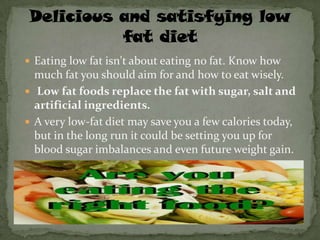 Eating low fat isn't about eating no fat. Know how
  much fat you should aim for and how to eat wisely.
 Low fat foods replace the fat with sugar, salt and
  artificial ingredients.
 A very low-fat diet may save you a few calories today,
  but in the long run it could be setting you up for
  blood sugar imbalances and even future weight gain.
 