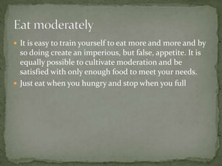  It is easy to train yourself to eat more and more and by
  so doing create an imperious, but false, appetite. It is
  equally possible to cultivate moderation and be
  satisfied with only enough food to meet your needs.
 Just eat when you hungry and stop when you full
 