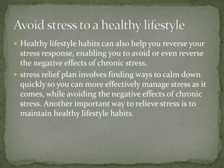  Healthy lifestyle habits can also help you reverse your
  stress response, enabling you to avoid or even reverse
  the negative effects of chronic stress.
 stress relief plan involves finding ways to calm down
  quickly so you can more effectively manage stress as it
  comes, while avoiding the negative effects of chronic
  stress. Another important way to relieve stress is to
  maintain healthy lifestyle habits.
 