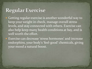  Getting regular exercise is another wonderful way to
  keep your weight in check, manage overall stress
  levels, and stay connected with others. Exercise can
  also help keep many health conditions at bay, and is
  well worth the effort.
 Exercise can decrease ‘stress hormones' and increase
  endorphins, your body's ‘feel-good’ chemicals, giving
  your mood a natural boost.
 