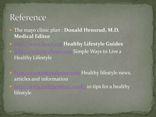  The mayo clinic plan : Donald Hensrud, M.D.
  Medical Editor
 http://www.heart.org Healthy Lifestyle Guides
 http://exercise.about.com Simple Ways to Live a
  Healthy Lifestyle

 http://www.naturalnews.com Healthy lifestyle news,
  articles and information
 http://www.independent.co.uk/ 10 tips for a healthy
  lifestyle
 