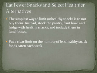  The simplest way to limit unhealthy snacks is to not
 buy them. Instead, stock the pantry, fruit bowl and
 fridge with healthy snacks, and include them in
 lunchboxes.

 Put a clear limit on the number of less healthy snack
 foods eaten each week
 