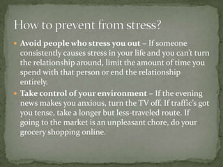  Avoid people who stress you out – If someone
  consistently causes stress in your life and you can’t turn
  the relationship around, limit the amount of time you
  spend with that person or end the relationship
  entirely.
 Take control of your environment – If the evening
  news makes you anxious, turn the TV off. If traffic’s got
  you tense, take a longer but less-traveled route. If
  going to the market is an unpleasant chore, do your
  grocery shopping online.
 