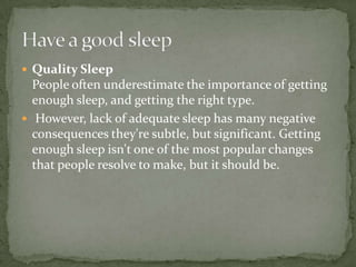  Quality Sleep
  People often underestimate the importance of getting
  enough sleep, and getting the right type.
 However, lack of adequate sleep has many negative
  consequences they're subtle, but significant. Getting
  enough sleep isn't one of the most popular changes
  that people resolve to make, but it should be.
 