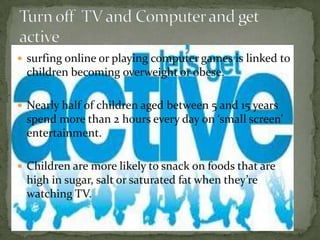  surfing online or playing computer games is linked to
 children becoming overweight or obese.

 Nearly half of children aged between 5 and 15 years
 spend more than 2 hours every day on ‘small screen’
 entertainment.

 Children are more likely to snack on foods that are
 high in sugar, salt or saturated fat when they’re
 watching TV.
 