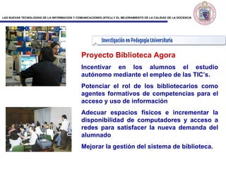 Proyecto Biblioteca Agor a Incentivar en los alumnos el estudio autónomo mediante el empleo de las TIC’s.  Potenciar el rol de los bibliotecarios como agentes formativos de competencias para el acceso y uso de información  Adecuar espacios físicos e incrementar la disponibilidad de computadores y acceso a redes para satisfacer la nueva demanda del alumnado  Mejorar la gestión del sistema de biblioteca. 