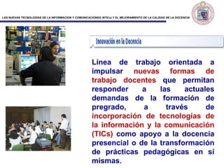 Línea de trabajo orientada a impulsar  nuevas formas de trabajo docentes  que permitan responder a las actuales demandas de la formación de pregrado, a través de  incorporación de tecnologías de la información y la comunicación (TICs)  como apoyo a la docencia presencial o de la transformación de prácticas pedagógicas en sí mismas. 