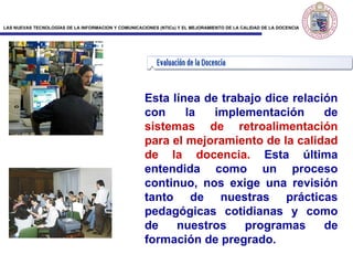 Esta línea de trabajo dice relación con la implementación de  sistemas de retroalimentación para el mejoramiento de la calidad de la docencia.  Esta última entendida como un proceso continuo, nos exige una revisión tanto de nuestras prácticas pedagógicas cotidianas y como de nuestros programas de formación de pregrado. 