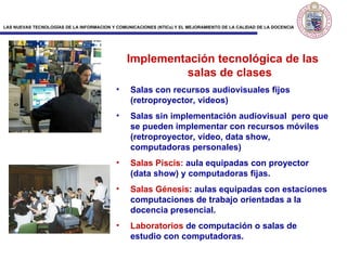 Implementación tecnológica de las salas de clases Salas con recursos audiovisuales fijos (retroproyector, videos) Salas sin implementación audiovisual  pero que se pueden implementar con recursos móviles (retroproyector, vídeo, data show, computadoras personales) Salas Piscis:  aula equipadas con proyector (data show) y computadoras fijas. Sa la s Génesis : aulas equipadas con estaciones computaciones de trabajo orientadas a la docencia presencial. Laboratorios  de computación o salas de estudio con computadoras.  
