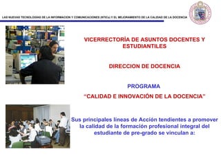 VICERRECTORÍA DE ASUNTOS DOCENTES Y ESTUDIANTILES DIRECCION DE DOCENCIA PROGRAMA  “ CALIDAD E INNOVACIÓN DE LA DOCENCIA ” Sus principales líneas de Acción tendientes a promover la calidad de la formación profesional integral del estudiante de pre-grado se vinculan a:   