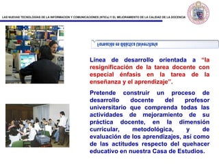 Línea de desarrollo orientada a  “la resignificación de la tarea docente con especial énfasis en la tarea de la enseñanza y el aprendizaje”.   Pretende construir un proceso de desarrollo docente del profesor universitario que comprenda todas las actividades de mejoramiento de su práctica docente, en la dimensión curricular, metodológica, y de evaluación de los aprendizajes, así como de las actitudes respecto del quehacer educativo en nuestra Casa de Estudios. 