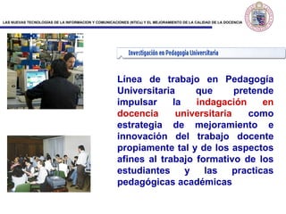 Línea de trabajo en Pedagogía Universitaria que pretende impulsar la  indagación en   docencia universitaria  como estrategia de mejoramiento  e  innovación del trabajo docente propiamente tal y de los aspectos afines al trabajo formativo de los estudiantes y las practicas pedagógicas académicas 