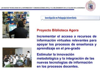 Proyecto Biblioteca Agor a Incrementar el acceso a recursos de información virtuales relevantes para apoyar los procesos de enseñanza y aprendizaje en el pre-grado  Estimular la innovación metodológica y la integración de las nuevas tecnologías de información en los procesos docentes.  